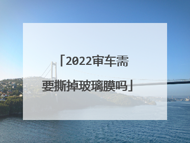 2022审车需要撕掉玻璃膜吗