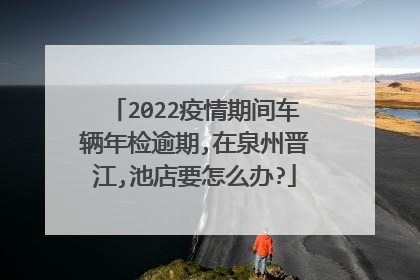 2022疫情期间车辆年检逾期,在泉州晋江,池店要怎么办?