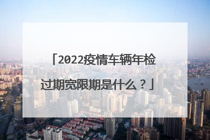 2022疫情车辆年检过期宽限期是什么？