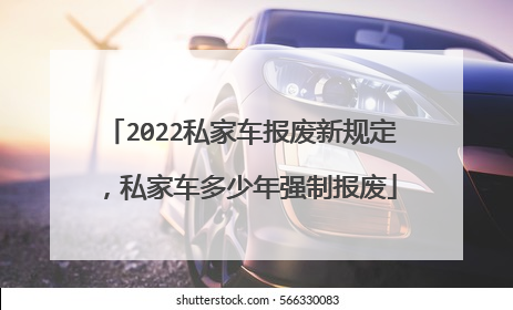 2022私家车报废新规定，私家车多少年强制报废