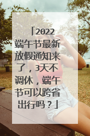 2022端午节最新放假通知来了，3天不调休，端午节可以跨省出行吗？