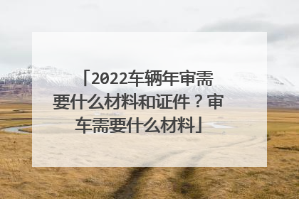 2022车辆年审需要什么材料和证件？审车需要什么材料