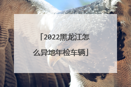 2022黑龙江怎么异地年检车辆