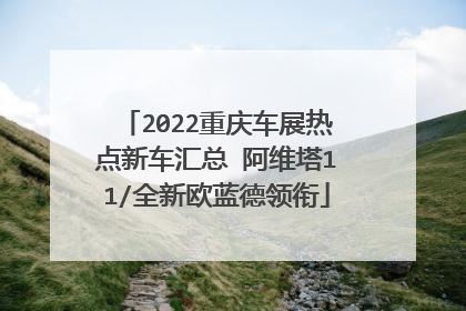 2022重庆车展热点新车汇总 阿维塔11/全新欧蓝德领衔