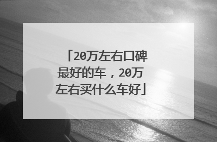 20万左右口碑最好的车，20万左右买什么车好