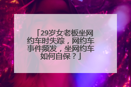 29岁女老板坐网约车时失踪，网约车事件频发，坐网约车如何自保？