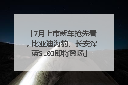 7月上市新车抢先看，比亚迪海豹、长安深蓝SL03即将登场