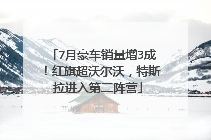 7月豪车销量增3成！红旗超沃尔沃，特斯拉进入第二阵营
