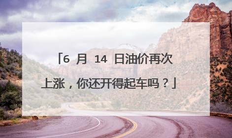 6 月 14 日油价再次上涨，你还开得起车吗？