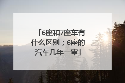 6座和7座车有什么区别；6座的汽车几年一审