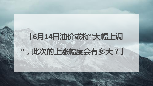 6月14日油价或将“大幅上调”，此次的上涨幅度会有多大？