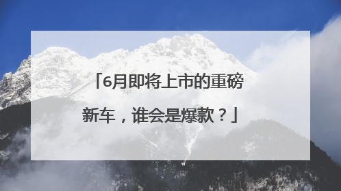 6月即将上市的重磅新车，谁会是爆款？