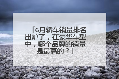 6月轿车销量排名出炉了，在豪华车型中，哪个品牌的销量是最高的？