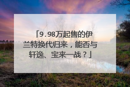 9.98万起售的伊兰特换代归来，能否与轩逸、宝来一战？