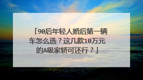 90后年轻人婚后第一辆车怎么选？这几款10万元的A级家轿可还行？