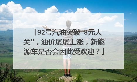 92号汽油突破“8元大关”，油价屡屡上涨，新能源车是否会因此受欢迎？