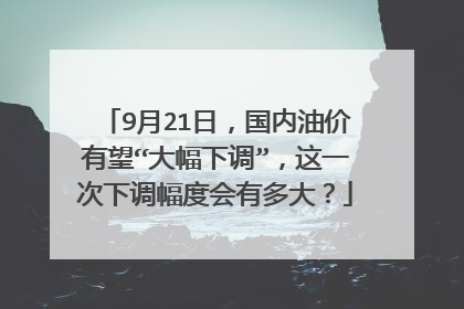 9月21日，国内油价有望“大幅下调”，这一次下调幅度会有多大？