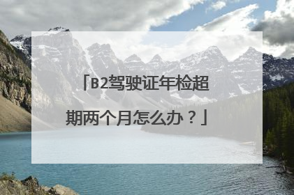 B2驾驶证年检超期两个月怎么办？