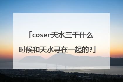 coser天水三千什么时候和天水寻在一起的?