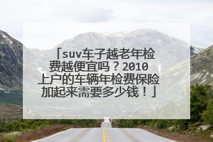 suv车子越老年检费越便宜吗？2010上户的车辆年检费保险加起来需要多少钱！